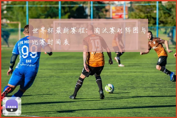世界杯最新赛程：淘汰赛对阵图与比赛时间表