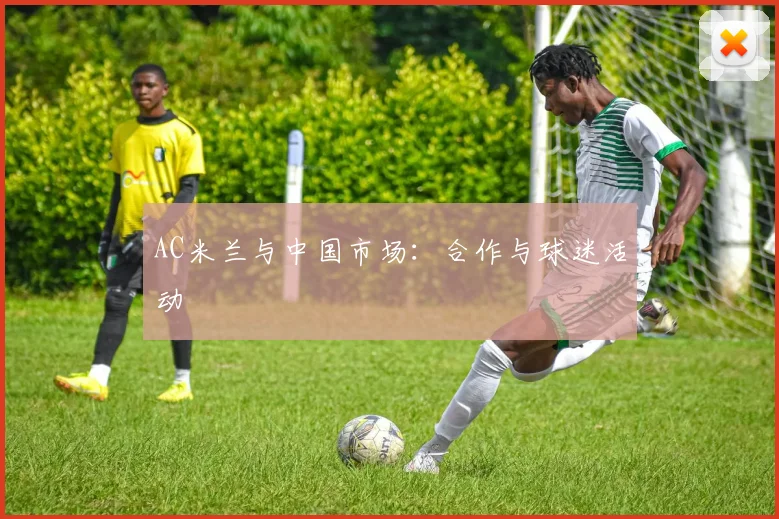 AC米兰与中国市场:合作与球迷活动