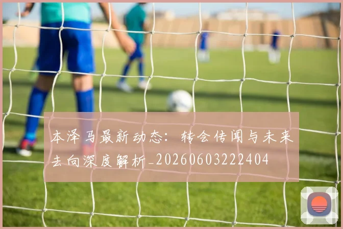 本泽马最新动态：转会传闻与未来去向深度解析_20260603222404