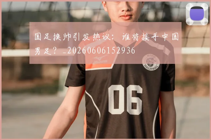 国足换帅引发热议:谁将接手中国男足?_20260606152936