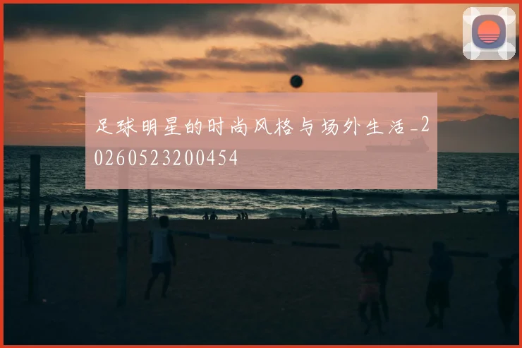 足球明星的时尚风格与场外生活_20260523200454