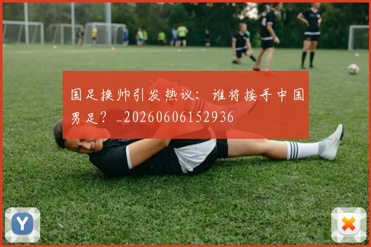 国足换帅引发热议：谁将接手中国男足？_20260606152936