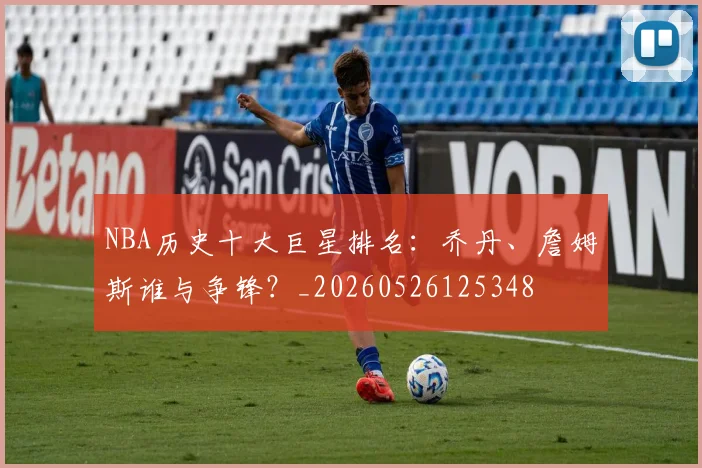 NBA历史十大巨星排名：乔丹、詹姆斯谁与争锋？_20260526125348